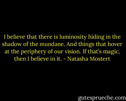 I believe that there is luminosity hiding in the shadow of the mundane. And things that hover at the periphery of our vision. If that’s magic, then I believe in it. - Natasha Mostert