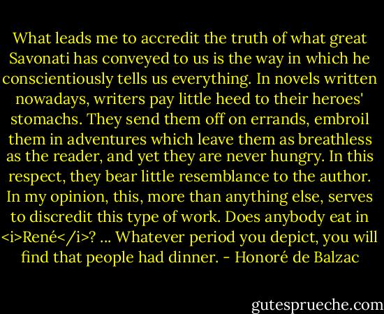 What leads me to accredit the truth of what great Savonati has conveyed to us is the way in which he conscientiously tells us everything. In novels written nowadays, writers pay little heed to their heroes' stomachs. They send them off on errands, embroil them in adventures which leave them as breathless as the reader, and yet they are never hungry. In this respect, they bear little resemblance to the author. In my opinion, this, more than anything else, serves to discredit this type of work. Does anybody eat in <i>René</i>? ... Whatever period you depict, you will find that people had dinner. - Honoré de Balzac