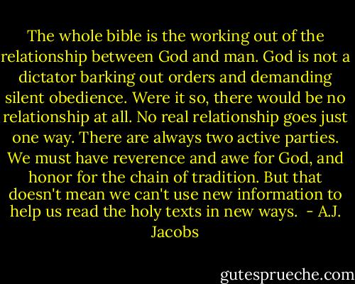 The whole bible is the working out of the relationship between God and man. God is not a dictator barking out orders and demanding silent obedience. Were it so, there would be no relationship at all. No real relationship goes just one way. There are always two active parties. We must have reverence and awe for God, and honor for the chain of tradition. But that doesn't mean we can't use new information to help us read the holy texts in new ways.  - A.J. Jacobs