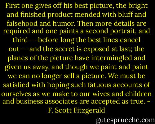 First one gives off his best picture, the bright and finished product mended with bluff and falsehood and humor. Then more details are required and one paints a second portrait, and third---before long the best lines cancel out---and the secret is exposed at last; the planes of the picture have intermingled and given us away, and though we paint and paint we can no longer sell a picture. We must be satisfied with hoping such fatuous accounts of ourselves as we make to our wives and children and business associates are accepted as true. - F. Scott Fitzgerald