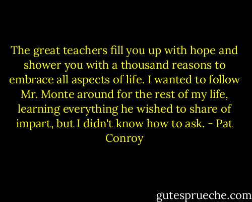 The great teachers fill you up with hope and shower you with a thousand reasons to embrace all aspects of life. I wanted to follow Mr. Monte around for the rest of my life, learning everything he wished to share of impart, but I didn't know how to ask. - Pat Conroy