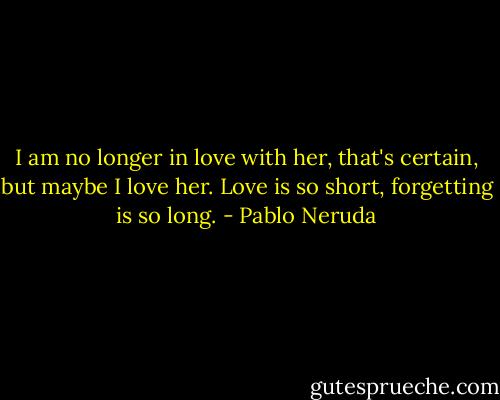 I am no longer in love with her, that's certain, but maybe I love her. Love is so short, forgetting is so long. - Pablo Neruda