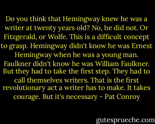 Do you think that Hemingway knew he was a writer at twenty years old? No, he did not. Or Fitzgerald, or Wolfe. This is a difficult concept to grasp. Hemingway didn't know he was Ernest Hemingway when he was a young man. Faulkner didn't know he was William Faulkner. But they had to take the first step. They had to call themselves writers. That is the first revolutionary act a writer has to make. It takes courage. But it's necessary - Pat Conroy