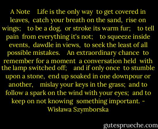 A Note<br /> <br /> Life is the only way<br /> to get covered in leaves,<br /> catch your breath on the sand,<br /> rise on wings;<br /> <br /> to be a dog,<br /> or stroke its warm fur;<br /> <br /> to tell pain<br /> from everything it's not;<br /> <br /> to squeeze inside events,<br /> dawdle in views,<br /> to seek the least of all possible mistakes.<br /> <br /> An extraordinary chance<br /> to remember for a moment<br /> a conversation held<br /> with the lamp switched off;<br /> <br /> and if only once<br /> to stumble upon a stone,<br /> end up soaked in one downpour or another,<br /> <br /> mislay your keys in the grass;<br /> and to follow a spark on the wind with your eyes;<br /> and to keep on not knowing<br /> something important. - Wisława Szymborska