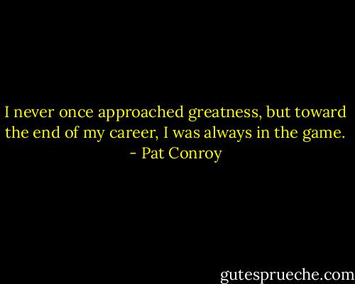 I never once approached greatness, but toward the end of my career, I was always in the game. - Pat Conroy