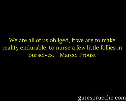 We are all of us obliged, if we are to make reality endurable, to nurse a few little follies in ourselves. - Marcel Proust