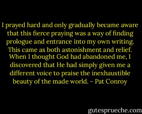 I prayed hard and only gradually became aware that this fierce praying was a way of finding prologue and entrance into my own writing. This came as both astonishment and relief. When I thought God had abandoned me, I discovered that He had simply given me a different voice to praise the inexhaustible beauty of the made world. - Pat Conroy