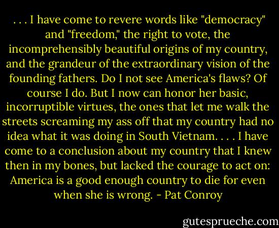  . . . I have come to revere words like "democracy" and "freedom," the right to vote, the incomprehensibly beautiful origins of my country, and the grandeur of the extraordinary vision of the founding fathers. Do I not see America's flaws? Of course I do. But I now can honor her basic, incorruptible virtues, the ones that let me walk the streets screaming my ass off that my country had no idea what it was doing in South Vietnam. . . . I have come to a conclusion about my country that I knew then in my bones, but lacked the courage to act on: America is a good enough country to die for even when she is wrong. - Pat Conroy