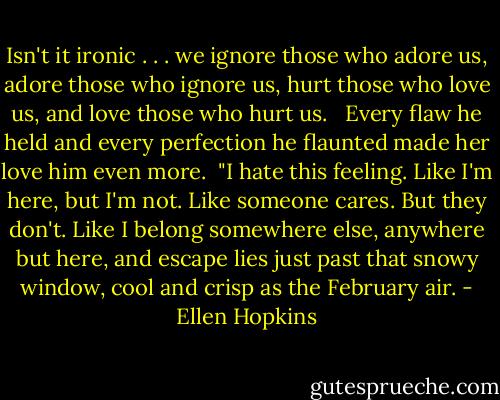Isn't it ironic . . . we ignore those who adore us, adore those who ignore us, hurt those who love us, and love those who hurt us.<br /><br /><br />Every flaw he held and every perfection he flaunted made her love him even more.<br /><br />"I hate this feeling. Like I'm here, but I'm not. Like someone cares. But they don't. Like I belong somewhere else, anywhere but here, and escape lies just past that snowy window, cool and crisp as the February air. - Ellen Hopkins