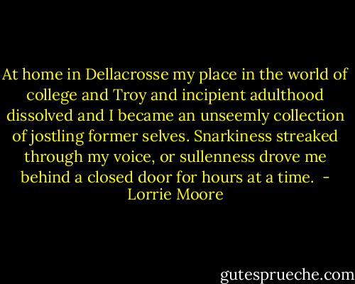 At home in Dellacrosse my place in the world of college and Troy and incipient adulthood dissolved and I became an unseemly collection of jostling former selves. Snarkiness streaked through my voice, or sullenness drove me behind a closed door for hours at a time.  - Lorrie Moore