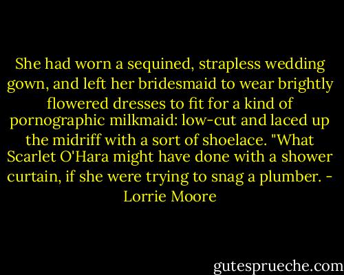 She had worn a sequined, strapless wedding gown, and left her bridesmaid to wear brightly flowered dresses to fit for a kind of pornographic milkmaid: low-cut and laced up the midriff with a sort of shoelace. "What Scarlet O'Hara might have done with a shower curtain, if she were trying to snag a plumber. - Lorrie Moore