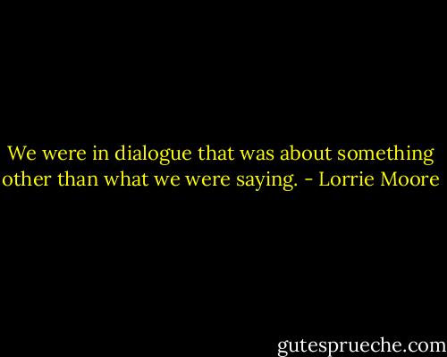 We were in dialogue that was about something other than what we were saying. - Lorrie Moore