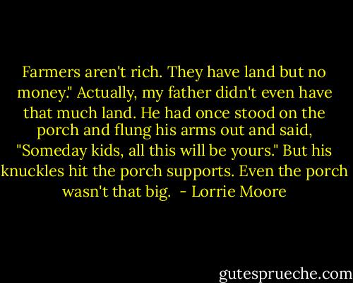 Farmers aren't rich. They have land but no money." Actually, my father didn't even have that much land. He had once stood on the porch and flung his arms out and said, "Someday kids, all this will be yours." But his knuckles hit the porch supports. Even the porch wasn't that big.  - Lorrie Moore