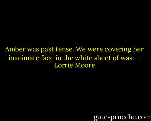 Amber was past tense. We were covering her inanimate face in the white sheet of was.  - Lorrie Moore