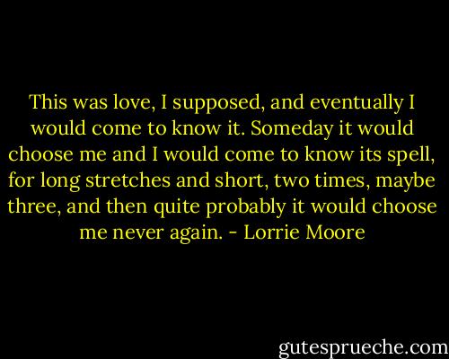This was love, I supposed, and eventually I would come to know it. Someday it would choose me and I would come to know its spell, for long stretches and short, two times, maybe three, and then quite probably it would choose me never again. - Lorrie Moore