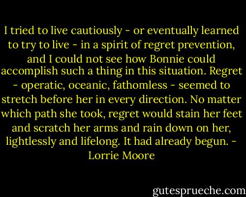 I tried to live cautiously - or eventually learned to try to live - in a spirit of regret prevention, and I could not see how Bonnie could accomplish such a thing in this situation. Regret - operatic, oceanic, fathomless - seemed to stretch before her in every direction. No matter which path she took, regret would stain her feet and scratch her arms and rain down on her, lightlessly and lifelong. It had already begun. - Lorrie Moore