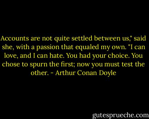 Accounts are not quite settled between us," said she, with a passion that equaled my own. "I can love, and I can hate. You had your choice. You chose to spurn the first; now you must test the other. - Arthur Conan Doyle