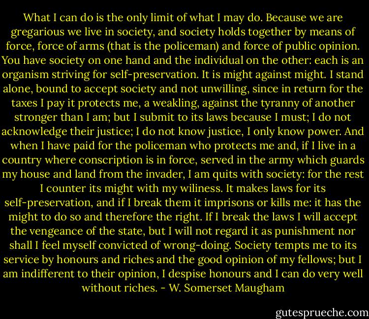 What I can do is the only limit of what I may do. Because we are gregarious we live in society, and society holds together by means of force, force of arms (that is the policeman) and force of public opinion. You have society on one hand and the individual on the other: each is an organism striving for self-preservation. It is might against might. I stand alone, bound to accept society and not unwilling, since in return for the taxes I pay it protects me, a weakling, against the tyranny of another stronger than I am; but I submit to its laws because I must; I do not acknowledge their justice; I do not know justice, I only know power. And when I have paid for the policeman who protects me and, if I live in a country where conscription is in force, served in the army which guards my house and land from the invader, I am quits with society: for the rest I counter its might with my wiliness. It makes laws for its self-preservation, and if I break them it imprisons or kills me: it has the might to do so and therefore the right. If I break the laws I will accept the vengeance of the state, but I will not regard it as punishment nor shall I feel myself convicted of wrong-doing. Society tempts me to its service by honours and riches and the good opinion of my fellows; but I am indifferent to their opinion, I despise honours and I can do very well without riches. - W. Somerset Maugham