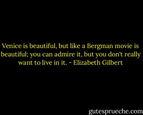 Venice is beautiful, but like a Bergman movie is beautiful; you can admire it, but you don't really want to live in it. - Elizabeth Gilbert
