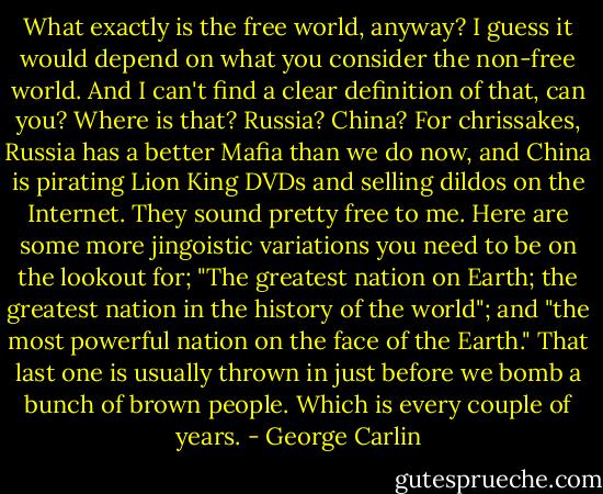 What exactly is the free world, anyway? I guess it would depend on what you consider the non-free world. And I can't find a clear definition of that, can you? Where is that? Russia? China? For chrissakes, Russia has a better Mafia than we do now, and China is pirating Lion King DVDs and selling dildos on the Internet. They sound pretty free to me. Here are some more jingoistic variations you need to be on the lookout for; "The greatest nation on Earth; the greatest nation in the history of the world"; and "the most powerful nation on the face of the Earth." That last one is usually thrown in just before we bomb a bunch of brown people. Which is every couple of years. - George Carlin
