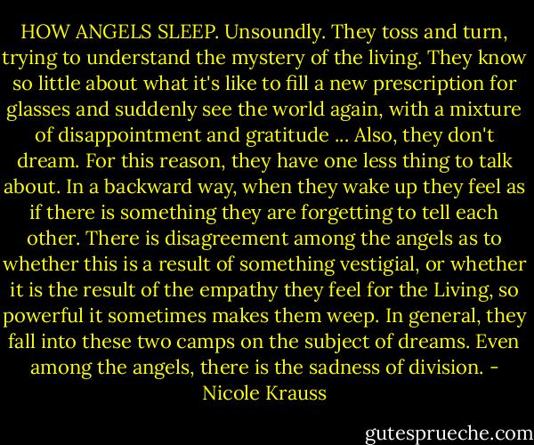 HOW ANGELS SLEEP. Unsoundly. They toss and turn, trying to understand the mystery of the living. They know so little about what it's like to fill a new prescription for glasses and suddenly see the world again, with a mixture of disappointment and gratitude ... Also, they don't dream. For this reason, they have one less thing to talk about. In a backward way, when they wake up they feel as if there is something they are forgetting to tell each other. There is disagreement among the angels as to whether this is a result of something vestigial, or whether it is the result of the empathy they feel for the Living, so powerful it sometimes makes them weep. In general, they fall into these two camps on the subject of dreams. Even among the angels, there is the sadness of division. - Nicole Krauss