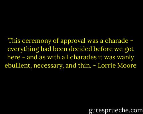 This ceremony of approval was a charade - everything had been decided before we got here - and as with all charades it was wanly ebullient, necessary, and thin. - Lorrie Moore