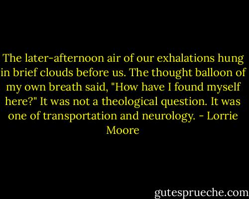 The later-afternoon air of our exhalations hung in brief clouds before us. The thought balloon of my own breath said, "How have I found myself here?" It was not a theological question. It was one of transportation and neurology. - Lorrie Moore