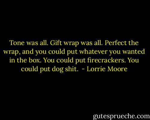 Tone was all. Gift wrap was all. Perfect the wrap, and you could put whatever you wanted in the box. You could put firecrackers. You could put dog shit.  - Lorrie Moore