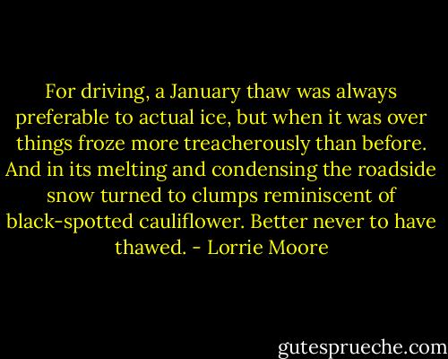 For driving, a January thaw was always preferable to actual ice, but when it was over things froze more treacherously than before. And in its melting and condensing the roadside snow turned to clumps reminiscent of black-spotted cauliflower. Better never to have thawed. - Lorrie Moore