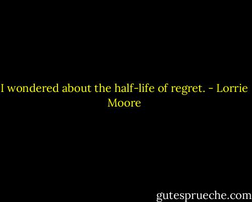 I wondered about the half-life of regret. - Lorrie Moore