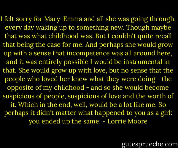 I felt sorry for Mary-Emma and all she was going through, every day waking up to something new. Though maybe that was what childhood was. But I couldn't quite recall that being the case for me. And perhaps she would grow up with a sense that incompetence was all around here, and it was entirely possible I would be instrumental in that. She would grow up with love, but no sense that the people who loved her knew what they were doing - the opposite of my childhood - and so she would become suspicious of people, suspicious of love and the worth of it. Which in the end, well, would be a lot like me. So perhaps it didn't matter what happened to you as a girl: you ended up the same. - Lorrie Moore