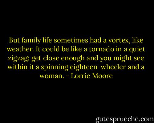 But family life sometimes had a vortex, like weather. It could be like a tornado in a quiet zigzag: get close enough and you might see within it a spinning eighteen-wheeler and a woman. - Lorrie Moore