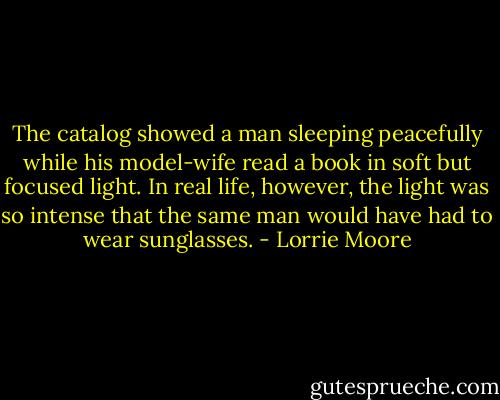 The catalog showed a man sleeping peacefully while his model-wife read a book in soft but focused light. In real life, however, the light was so intense that the same man would have had to wear sunglasses. - Lorrie Moore