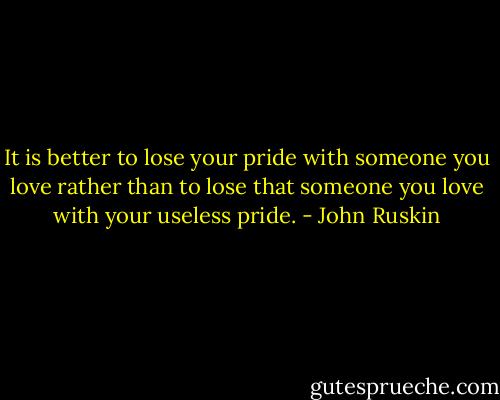 It is better to lose your pride with someone you love rather than to lose that someone you love with your useless pride. - John Ruskin