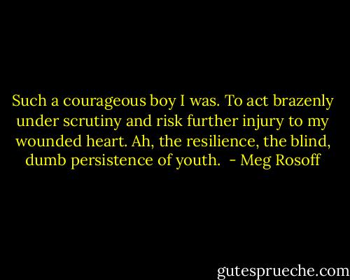 Such a courageous boy I was. To act brazenly under scrutiny and risk further injury to my wounded heart. Ah, the resilience, the blind, dumb persistence of youth.  - Meg Rosoff