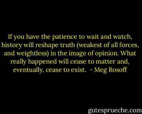 If you have the patience to wait and watch, history will reshape truth (weakest of all forces, and weightless) in the image of opinion. What really happened will cease to matter and, eventually, cease to exist.  - Meg Rosoff
