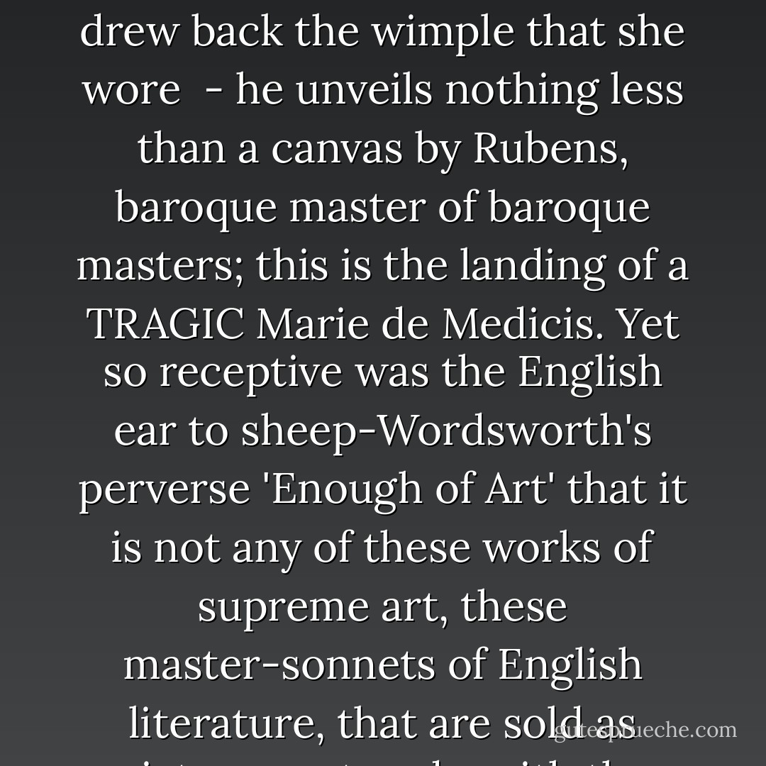 When sonneteering Wordsworth re-creates the landing of Mary Queen of Scots at the mouth of the Derwent -<br /><br />Dear to the Loves, and to the Graces vowed,<br />The Queen drew back the wimple that she wore<br /><br />- he unveils nothing less than a canvas by Rubens, baroque master of baroque masters; this is the landing of a TRAGIC Marie de Medicis.<br />Yet so receptive was the English ear to sheep-Wordsworth's perverse 'Enough of Art' that it is not any of these works of supreme art, these master-sonnets of English literature, that are sold as picture postcards, with the text in lieu of the view, in the Lake District! it is those eternally, infernally sprightly Daffodils. - Brigid Brophy