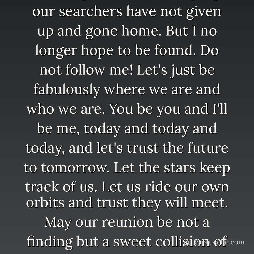 Our hearts yearn backward. We long to be found, hoping our searchers have not given up and gone home. But I no longer hope to be found. Do not follow me! Let's just be fabulously where we are and who we are. You be you and I'll be me, today and today and today, and let's trust the future to tomorrow. Let the stars keep track of us. Let us ride our own orbits and trust they will meet. May our reunion be not a finding but a sweet collision of destinies! - Jerry Spinelli