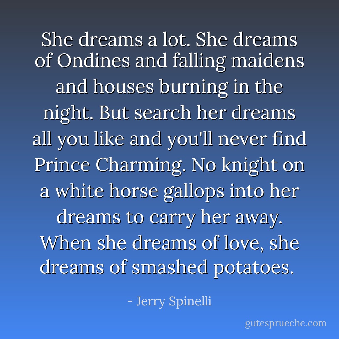 She dreams a lot. She dreams of Ondines and falling maidens and houses burning in the night. But search her dreams all you like and you'll never find Prince Charming. No knight on a white horse gallops into her dreams to carry her away. When she dreams of love, she dreams of smashed potatoes.  - Jerry Spinelli