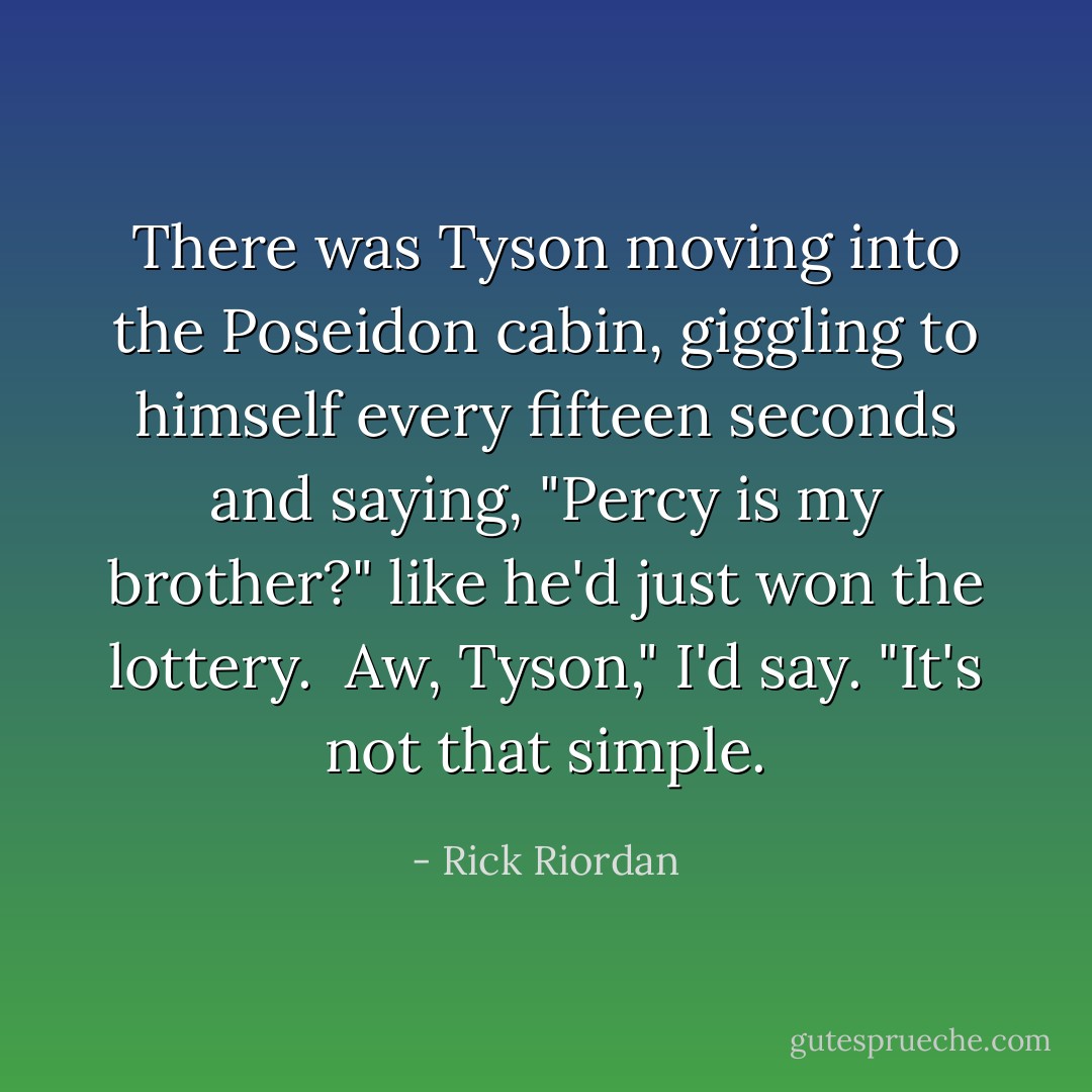 There was Tyson moving into the Poseidon cabin, giggling to himself every fifteen seconds and saying, "Percy is my brother?" like he'd just won the lottery.<br /><br />Aw, Tyson," I'd say. "It's not that simple. - Rick Riordan