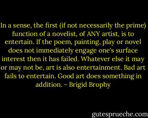In a sense, the first (if not necessarily the prime) function of a novelist, of ANY artist, is to entertain. If the poem, painting, play or novel does not immediately engage one's surface interest then it has failed. Whatever else it may or may not be, art is also entertainment. Bad art fails to entertain. Good art does something in addition. - Brigid Brophy