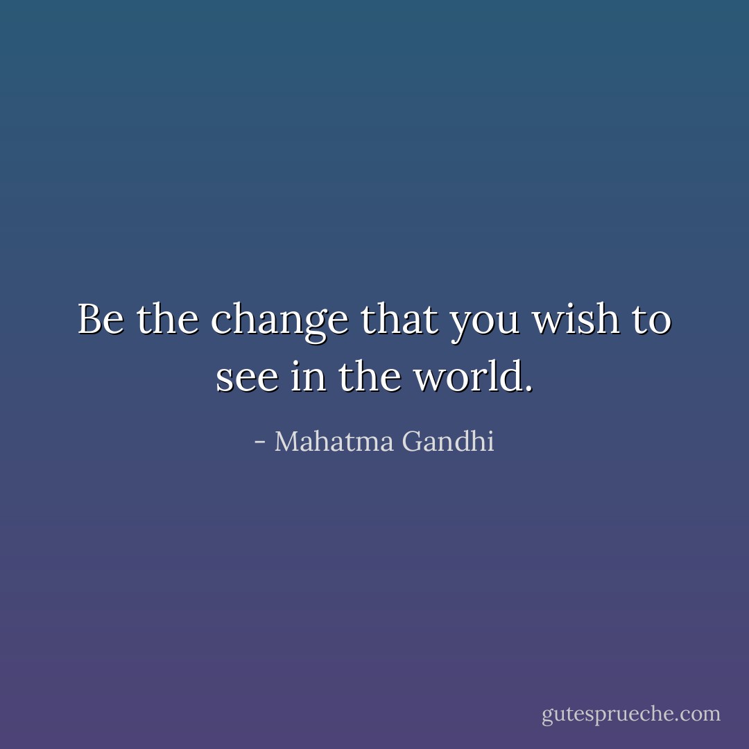 Be the change that you wish to see in the world. - Mahatma Gandhi