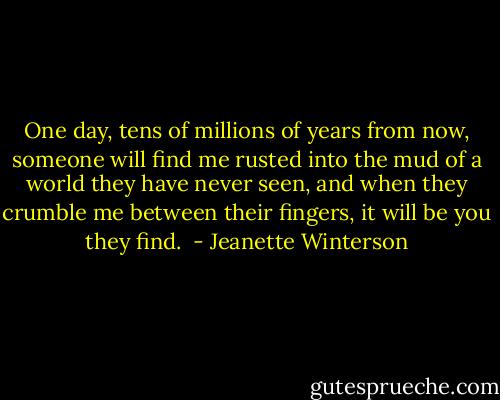 One day, tens of millions of years from now, someone will find me rusted into the mud of a world they have never seen, and when they crumble me between their fingers, it will be you they find.  - Jeanette Winterson
