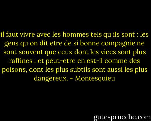 il faut vivre avec les hommes tels qu ils sont : les gens qu on dit etre de si bonne compagnie ne sont souvent que ceux dont les vices sont plus raffines ; et peut-etre en est-il comme des poisons, dont les plus subtils sont aussi les plus dangereux. - Montesquieu