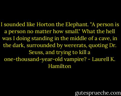 I sounded like Horton the Elephant. "A person is a person no matter how small." What the hell was I doing standing in the middle of a cave, in the dark, surrounded by wererats, quoting Dr. Seuss, and trying to kill a one-thousand-year-old vampire? - Laurell K. Hamilton