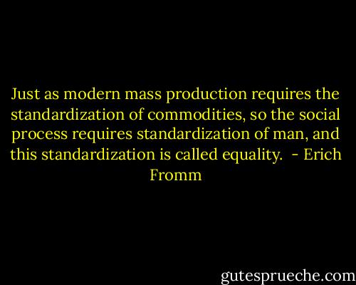Just as modern mass production requires the standardization of commodities, so the social process requires standardization of man, and this standardization is called equality.  - Erich Fromm