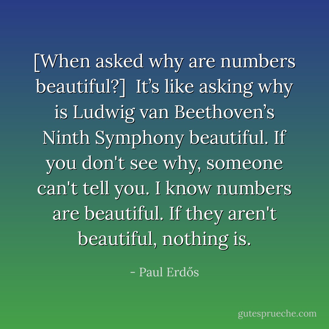 [<i>When asked why are numbers beautiful</i>?]<br /><br />It’s like asking why is <a href="https://www.goodreads.com/author/show/40589.Ludwig_van_Beethoven" title="Ludwig van Beethoven" rel="nofollow noopener">Ludwig van Beethoven</a>’s Ninth Symphony beautiful. If you don't see why, someone can't tell you. I know numbers are beautiful. If they aren't beautiful, nothing is. - Paul Erdős
