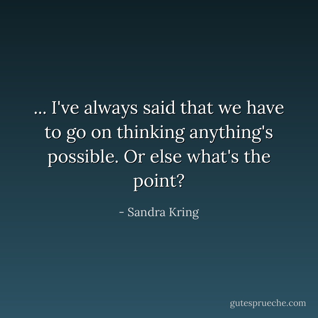 ... I've always said that we have to go on thinking anything's possible. Or else what's the point? - Sandra Kring