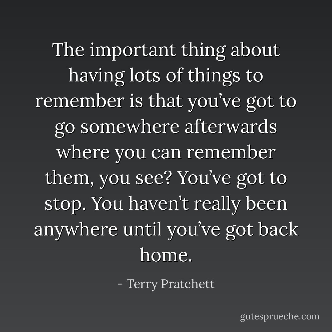 The important thing about having lots of things to remember is that you’ve got to go somewhere afterwards where you can remember them, you see? You’ve got to stop. You haven’t really been anywhere until you’ve got back home. - Terry Pratchett