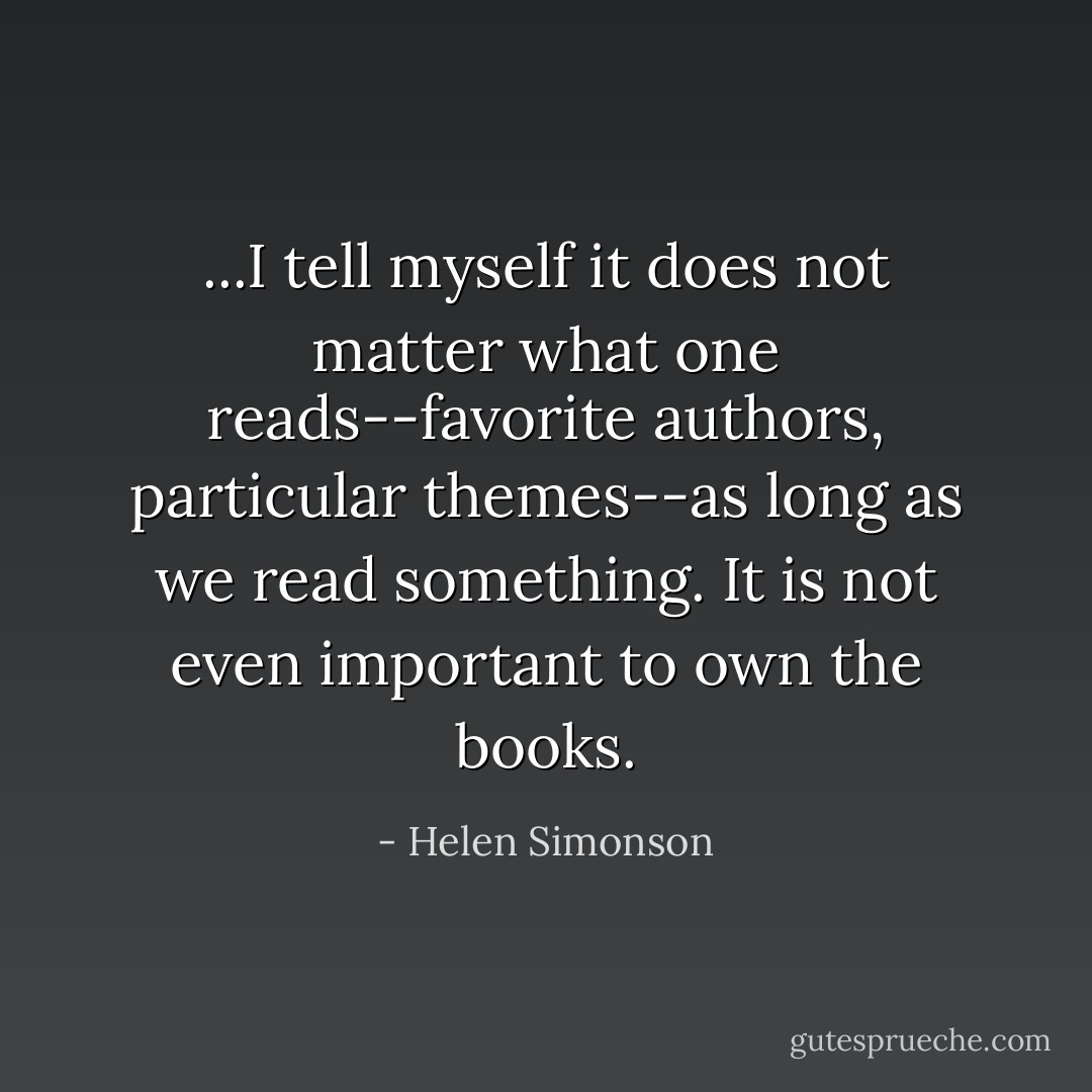 ...I tell myself it does not matter what one reads--favorite authors, particular themes--as long as we read something. It is not even important to own the books. - Helen Simonson